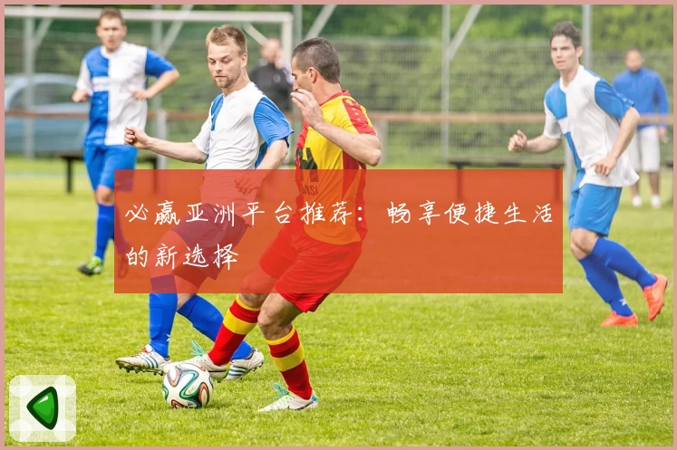 必赢亚洲平台推荐：畅享便捷生活的新选择