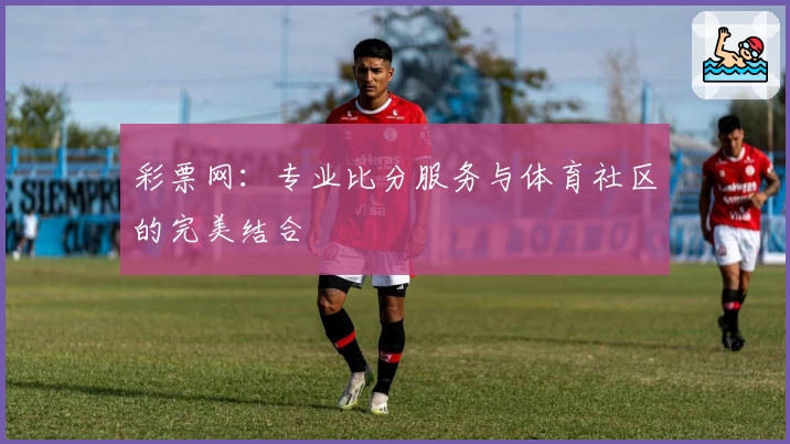 彩票网:专业比分服务与体育社区的完美结合