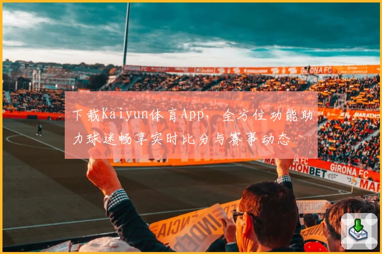 下载Kaiyun体育App，全方位功能助力球迷畅享实时比分与赛事动态