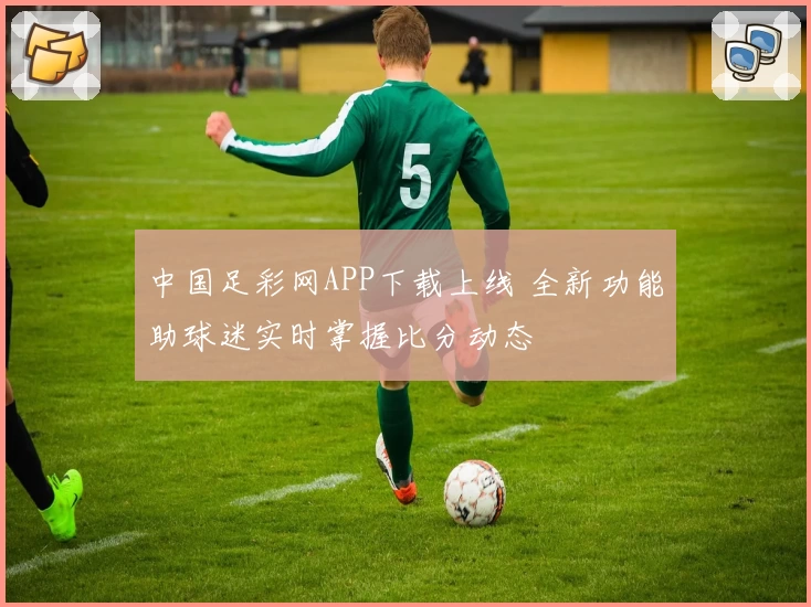 中国足彩网APP下载上线 全新功能助球迷实时掌握比分动态