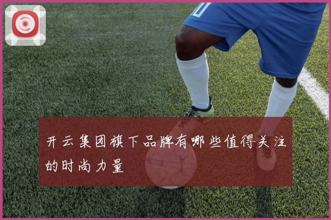开云集团旗下品牌有哪些值得关注的时尚力量