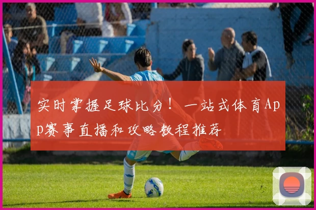 实时掌握足球比分!一站式体育App赛事直播和攻略教程推荐