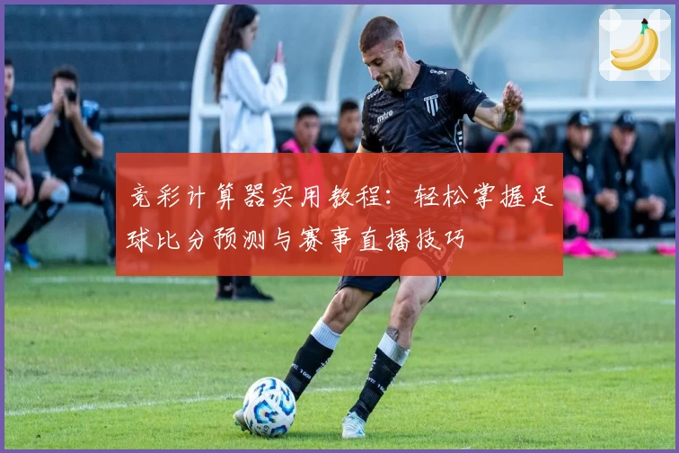 竞彩计算器实用教程：轻松掌握足球比分预测与赛事直播技巧