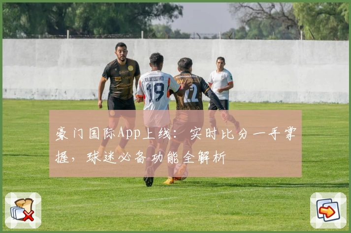 豪门国际App上线:实时比分一手掌握,球迷必备功能全解析