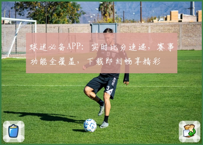球迷必备APP：实时比分速递，赛事功能全覆盖，下载即刻畅享精彩