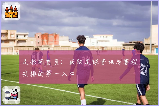 足彩网首页：获取足球资讯与赛程安排的第一入口