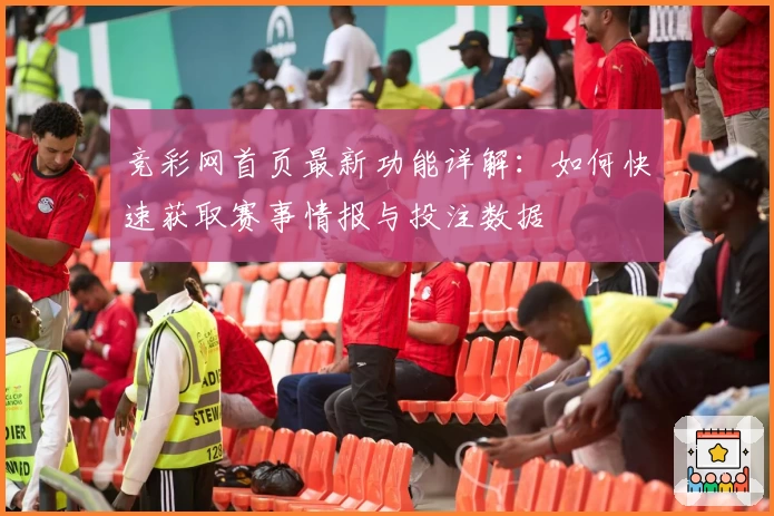 竞彩网首页最新功能详解：如何快速获取赛事情报与投注数据