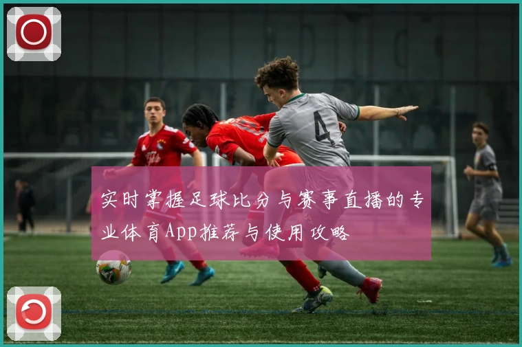 实时掌握足球比分与赛事直播的专业体育App推荐与使用攻略