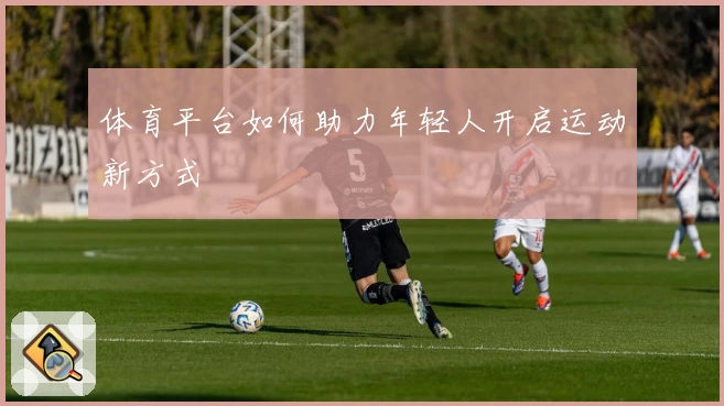 体育平台如何助力年轻人开启运动新方式