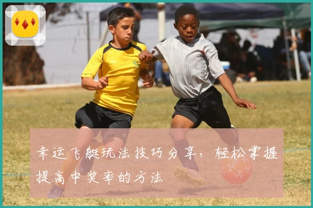 幸运飞艇玩法技巧分享，轻松掌握提高中奖率的方法