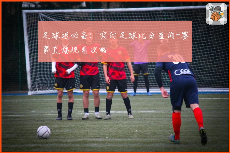 足球迷必备：实时足球比分查询+赛事直播观看攻略