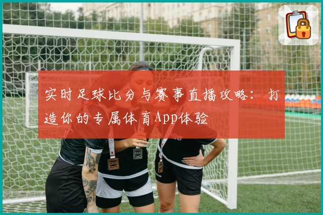 实时足球比分与赛事直播攻略：打造你的专属体育App体验