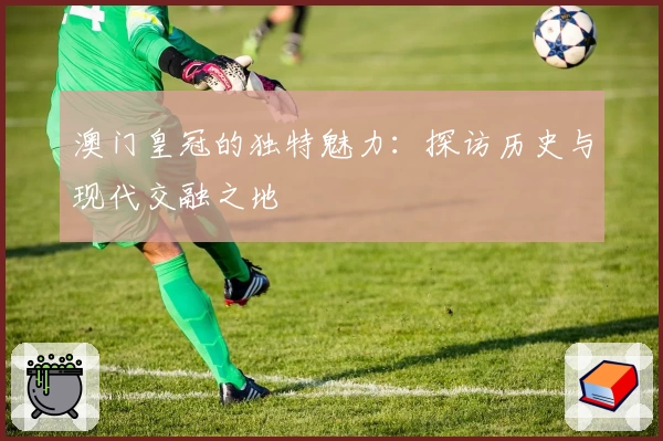 澳门皇冠的独特魅力：探访历史与现代交融之地