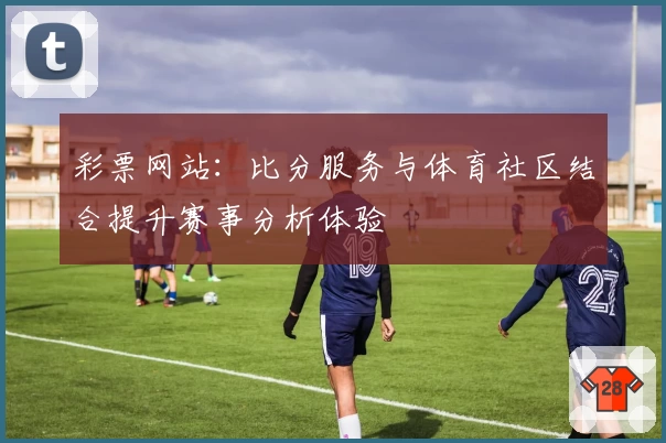 彩票网站：比分服务与体育社区结合提升赛事分析体验