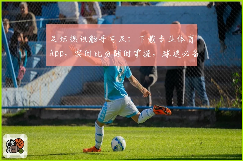 足坛热讯触手可及：下载专业体育App，实时比分随时掌握，球迷必备推荐！