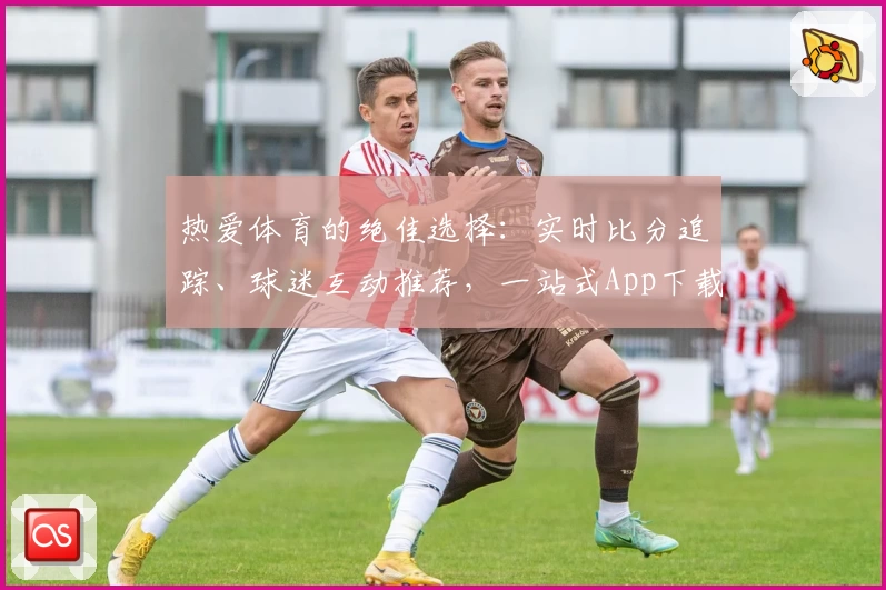 热爱体育的绝佳选择：实时比分追踪、球迷互动推荐，一站式App下载尽在这里