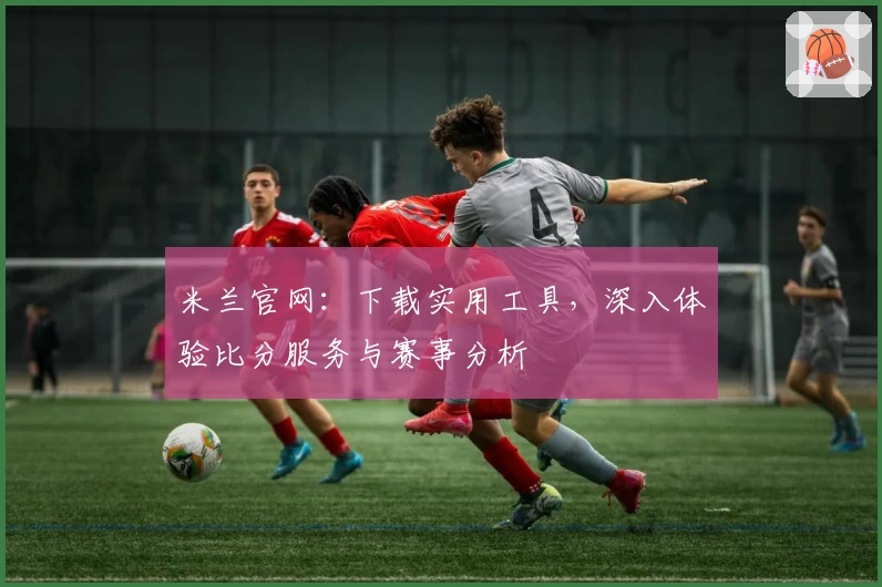米兰官网：下载实用工具，深入体验比分服务与赛事分析