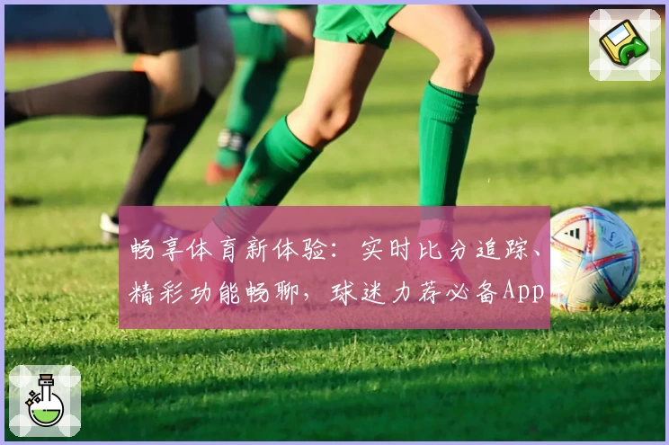 畅享体育新体验：实时比分追踪、精彩功能畅聊，球迷力荐必备App下载
