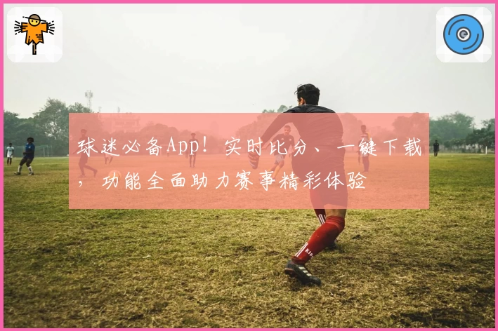球迷必备App！实时比分、一键下载，功能全面助力赛事精彩体验