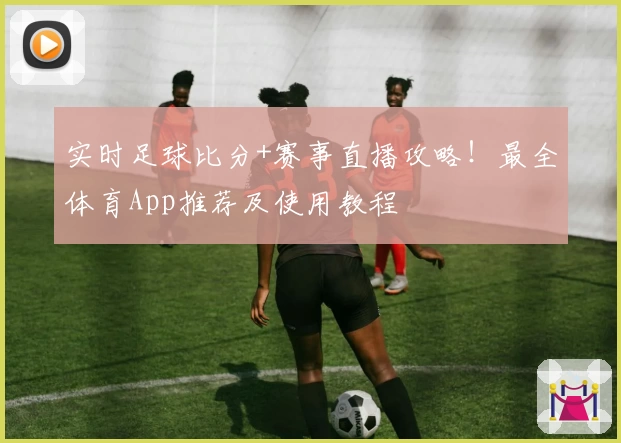 实时足球比分+赛事直播攻略！最全体育App推荐及使用教程
