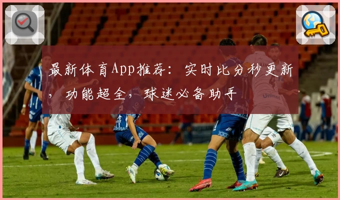最新体育App推荐：实时比分秒更新，功能超全，球迷必备助手