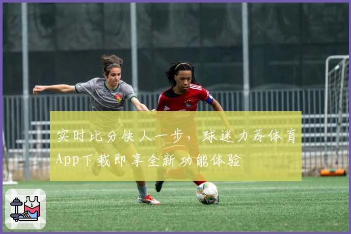 实时比分快人一步，球迷力荐体育App下载即享全新功能体验