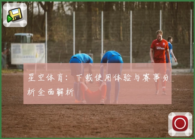 星空体育:下载使用体验与赛事分析全面解析