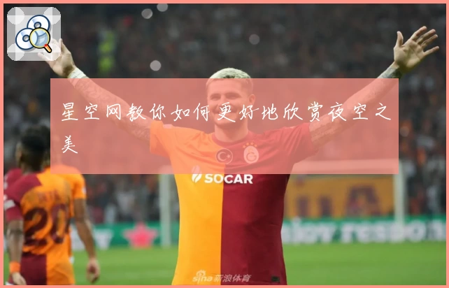 星空网教你如何更好地欣赏夜空之美