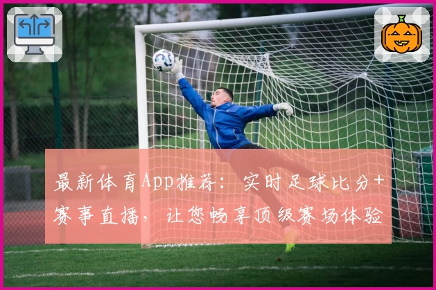 最新体育App推荐：实时足球比分+赛事直播，让您畅享顶级赛场体验
