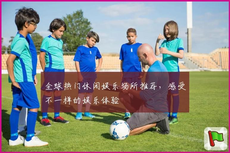 全球热门休闲娱乐场所推荐，感受不一样的娱乐体验