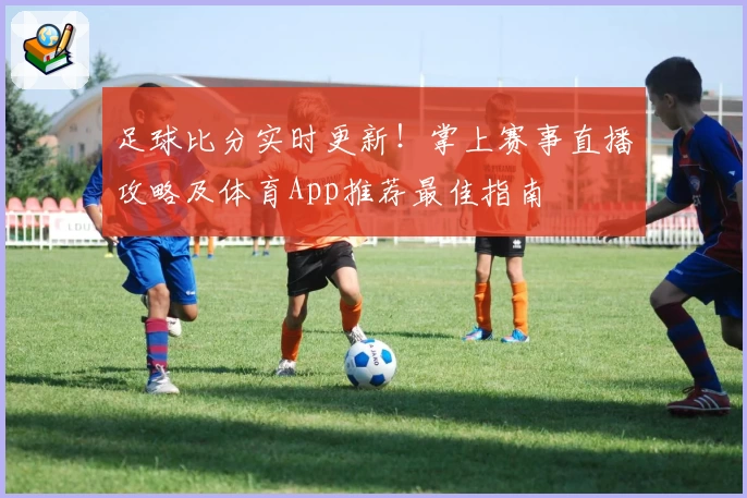 足球比分实时更新!掌上赛事直播攻略及体育App推荐最佳指南