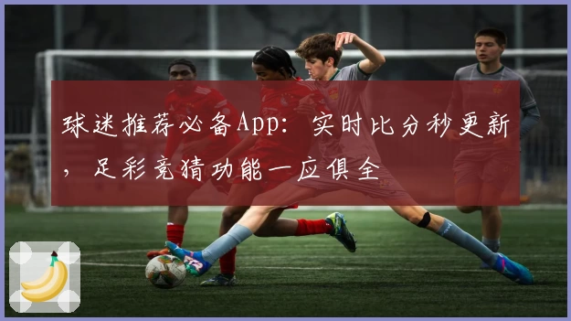 球迷推荐必备App：实时比分秒更新，足彩竞猜功能一应俱全