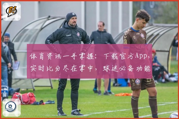 体育资讯一手掌握：下载官方App，实时比分尽在掌中，球迷必备功能全揭秘