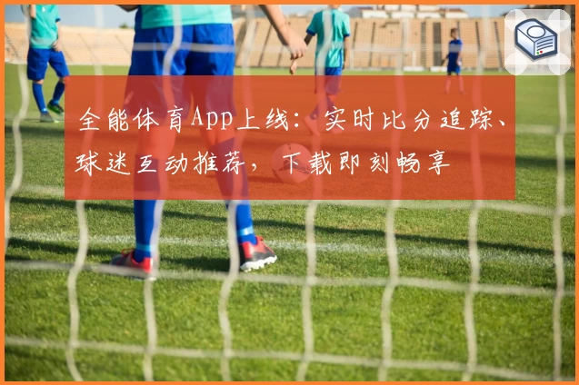 全能体育App上线：实时比分追踪、球迷互动推荐，下载即刻畅享