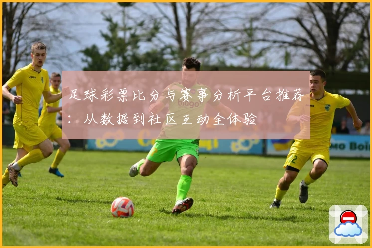 足球彩票比分与赛事分析平台推荐：从数据到社区互动全体验