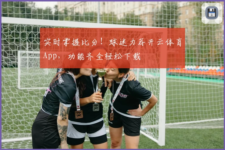 实时掌握比分！球迷力荐开云体育App，功能齐全轻松下载