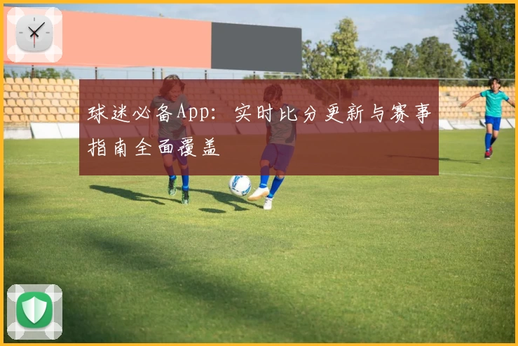 球迷必备App：实时比分更新与赛事指南全面覆盖
