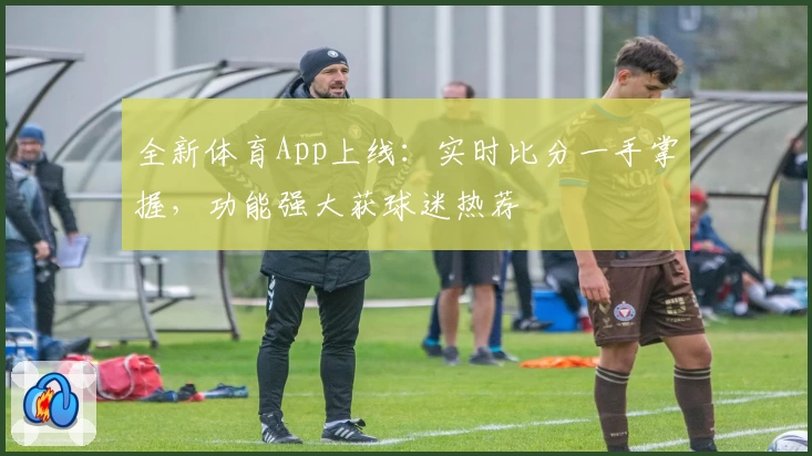 全新体育App上线:实时比分一手掌握,功能强大获球迷热荐
