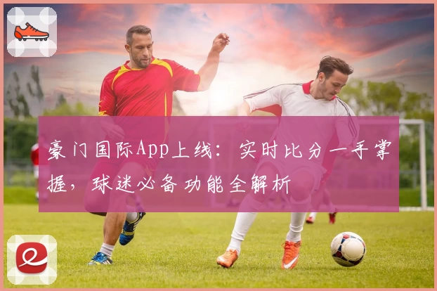 豪门国际App上线:实时比分一手掌握,球迷必备功能全解析