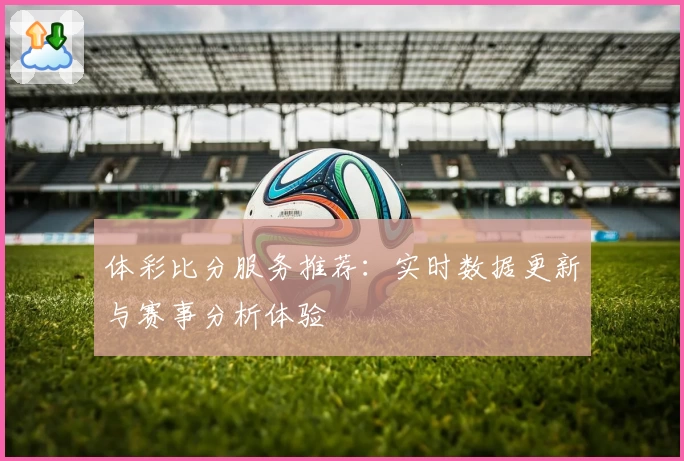 体彩比分服务推荐：实时数据更新与赛事分析体验