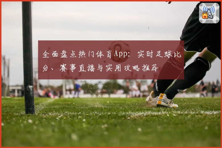 全面盘点热门体育App：实时足球比分、赛事直播与实用攻略推荐