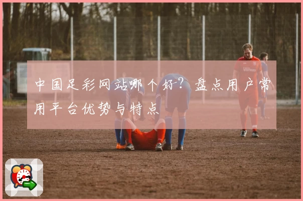 中国足彩网站哪个好？盘点用户常用平台优势与特点
