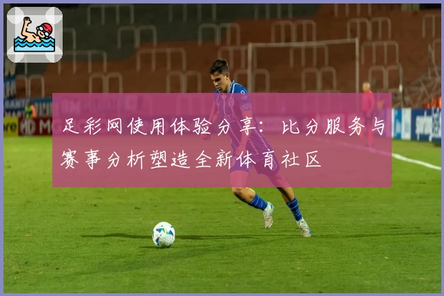 足彩网使用体验分享：比分服务与赛事分析塑造全新体育社区