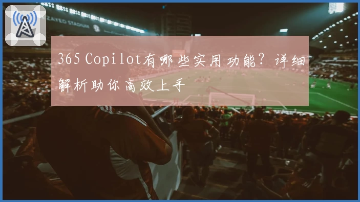 365 Copilot有哪些实用功能？详细解析助你高效上手
