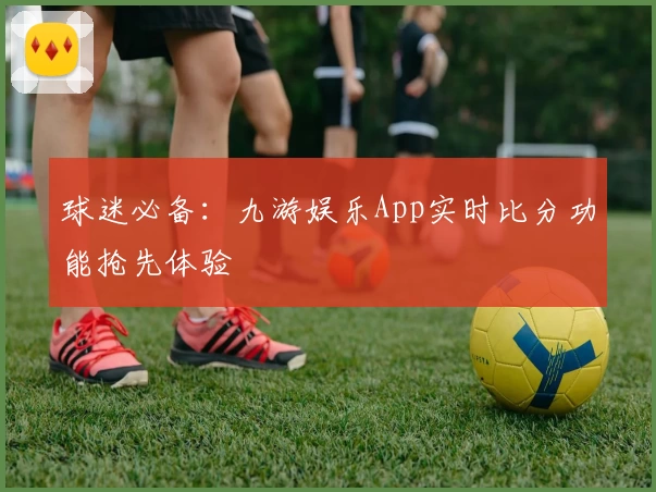球迷必备：九游娱乐App实时比分功能抢先体验