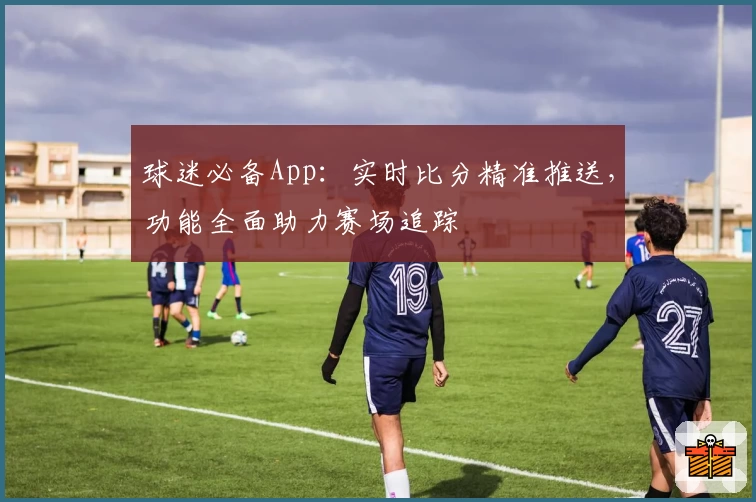 球迷必备App:实时比分精准推送,功能全面助力赛场追踪