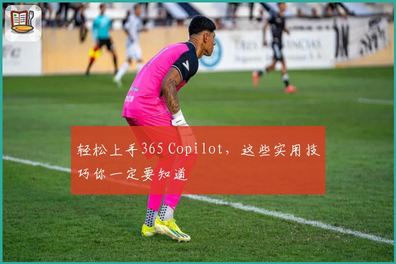 轻松上手365 Copilot，这些实用技巧你一定要知道