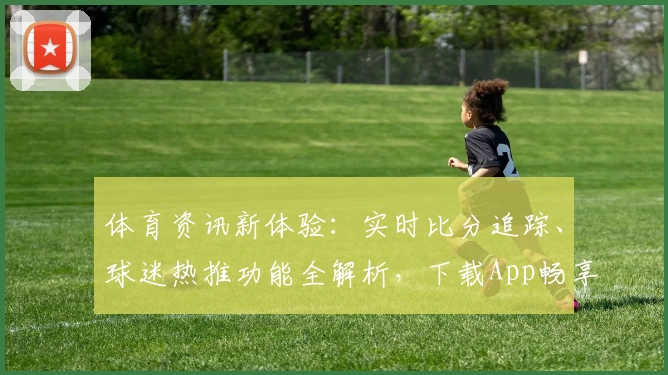 体育资讯新体验:实时比分追踪、球迷热推功能全解析,下载App畅享赛事魅力