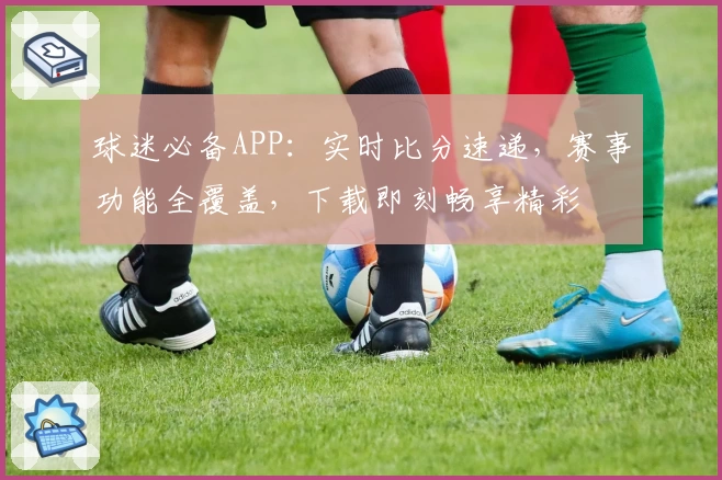 球迷必备APP：实时比分速递，赛事功能全覆盖，下载即刻畅享精彩