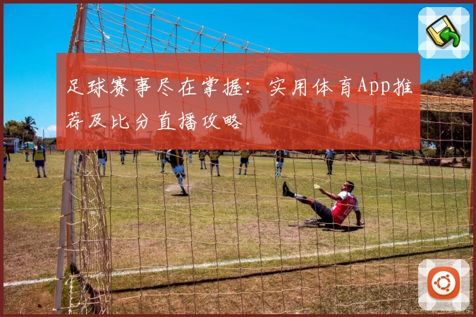 足球赛事尽在掌握：实用体育App推荐及比分直播攻略